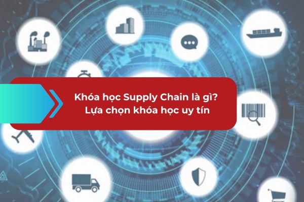 Khóa học Supply Chain là gì? Bí quyết lựa chọn khóa học uy tín